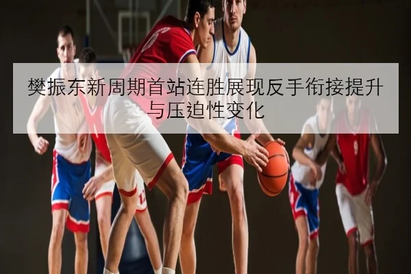 樊振东新周期首站连胜展现反手衔接提升与压迫性变化